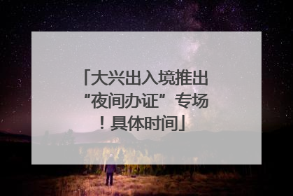 大兴出入境推出“夜间办证”专场！具体时间