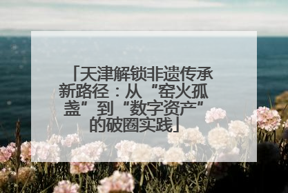 天津解锁非遗传承新路径：从“窑火孤盏”到“数字资产”的破圈实践