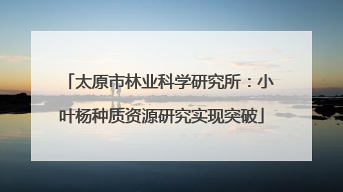 太原市林业科学研究所：小叶杨种质资源研究实现突破