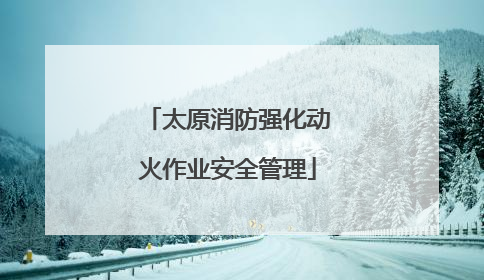 太原消防强化动火作业安全管理