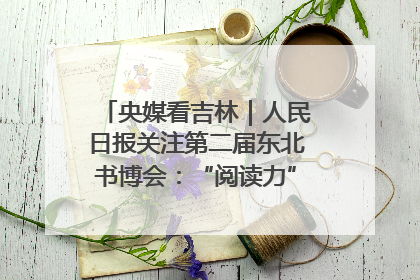 央媒看吉林｜人民日报关注第二届东北书博会：“阅读力”也是“发展力”