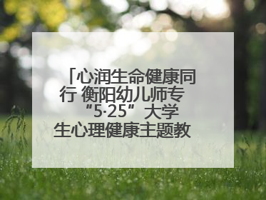 心润生命健康同行 衡阳幼儿师专“5·25”大学生心理健康主题教育活动圆满落幕