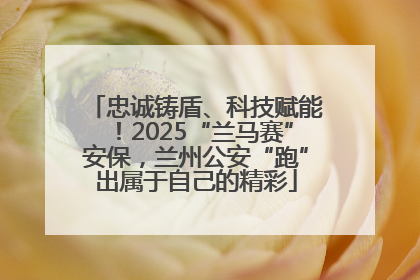 忠诚铸盾、科技赋能！2025“兰马赛”安保，兰州公安“跑”出属于自己的精彩