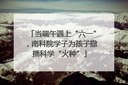 当端午遇上“六一”，南科院学子为孩子撒播科学“火种”