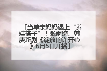 当单亲妈妈遇上“养娃搭子”！张雨绮、韩庚新剧《绽放的许开心》6月5日开播