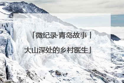 微纪录·青岛故事丨大山深处的乡村医生