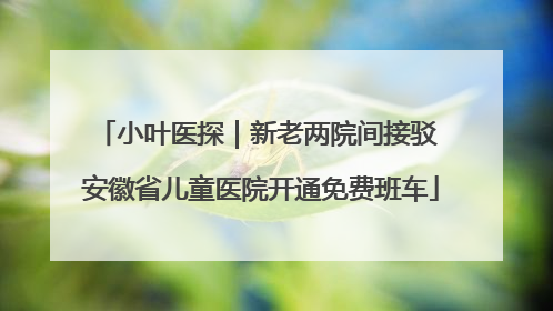 小叶医探｜新老两院间接驳 安徽省儿童医院开通免费班车
