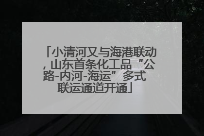 小清河又与海港联动，山东首条化工品“公路-内河-海运”多式联运通道开通