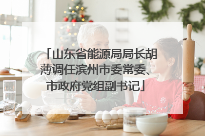 山东省能源局局长胡薄调任滨州市委常委、市政府党组副书记