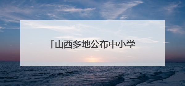 山西多地公布中小学、幼儿园暑假时间