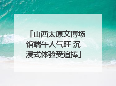 山西太原文博场馆端午人气旺 沉浸式体验受追捧