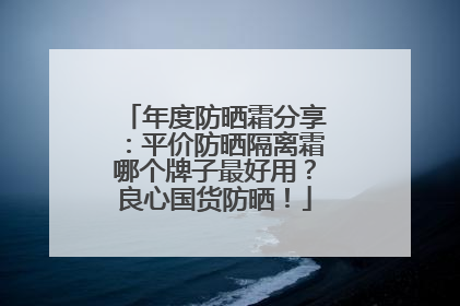 年度防晒霜分享：平价防晒隔离霜哪个牌子最好用？良心国货防晒！