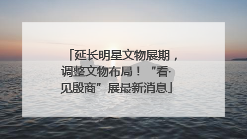 延长明星文物展期，调整文物布局！“看·见殷商”展最新消息