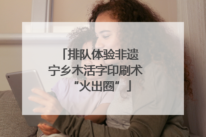 排队体验非遗 宁乡木活字印刷术“火出圈”