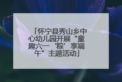 怀宁县秀山乡中心幼儿园开展“童趣六一‘粽’享端午”主题活动