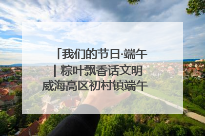 我们的节日·端午｜粽叶飘香话文明 威海高区初村镇端午系列活动亮点纷呈