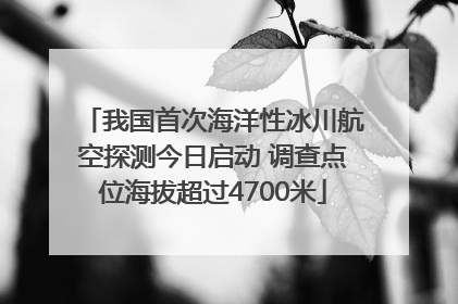 我国首次海洋性冰川航空探测今日启动 调查点位海拔超过4700米