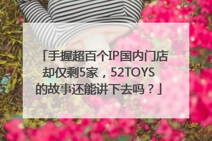 手握超百个IP国内门店却仅剩5家，52TOYS的故事还能讲下去吗？