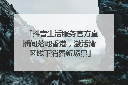 抖音生活服务官方直播间落地香港，激活湾区线下消费新场景