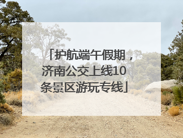 护航端午假期，济南公交上线10条景区游玩专线