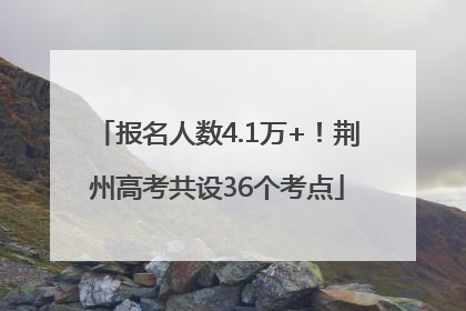 报名人数4.1万+！荆州高考共设36个考点