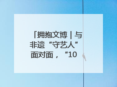拥抱文博｜与非遗“守艺人”面对面，“10后”把老手艺玩出“潮”花样