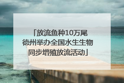 放流鱼种10万尾 德州举办全国水生生物同步增殖放流活动