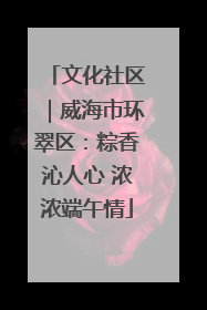 文化社区｜威海市环翠区：粽香沁人心 浓浓端午情