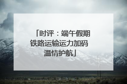 时评：端午假期铁路运输运力加码 温情护航
