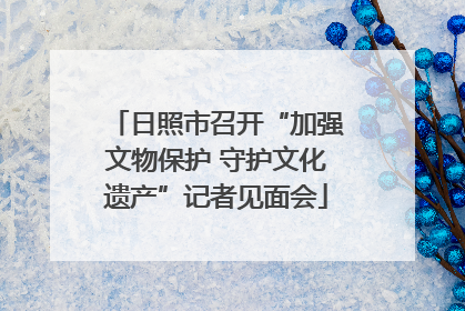 日照市召开“加强文物保护 守护文化遗产”记者见面会