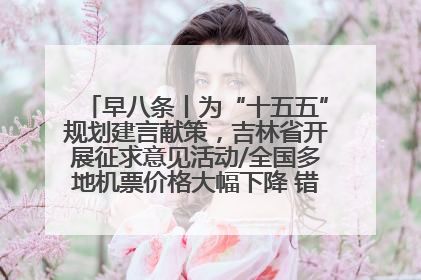 早八条丨为“十五五”规划建言献策，吉林省开展征求意见活动/全国多地机票价格大幅下降 错峰游好时机来了