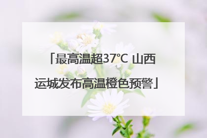 最高温超37℃ 山西运城发布高温橙色预警