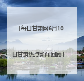 每日甘肃网6月10日甘肃热点新闻回顾