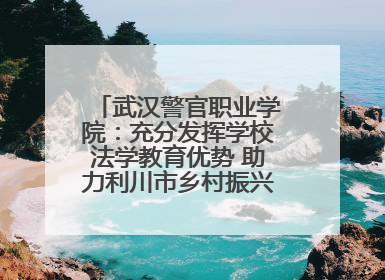 武汉警官职业学院：充分发挥学校法学教育优势 助力利川市乡村振兴全面发展