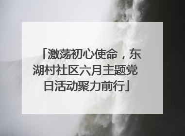 激荡初心使命，东湖村社区六月主题党日活动聚力前行