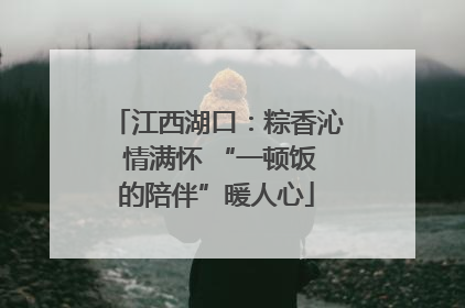 江西湖口：粽香沁 情满怀 “一顿饭的陪伴”暖人心