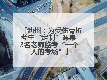 池州：为受伤骨折考生“定制”课桌 3名老师监考“一个人的考场”
