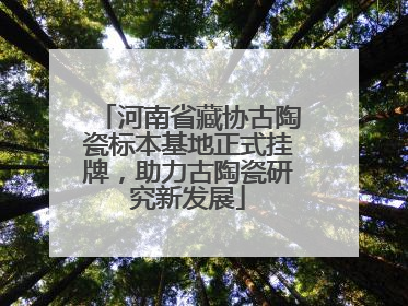 河南省藏协古陶瓷标本基地正式挂牌，助力古陶瓷研究新发展
