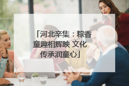 河北辛集：粽香童趣相辉映 文化传承润童心