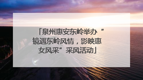泉州惠安东岭举办“镜遇东岭风情，影映惠女风采”采风活动