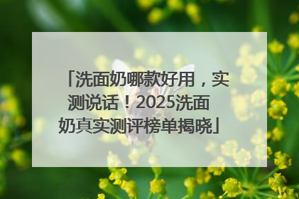 洗面奶哪款好用，实测说话！2025洗面奶真实测评榜单揭晓