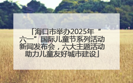 海口市举办2025年“六一”国际儿童节系列活动新闻发布会，六大主题活动助力儿童友好城市建设