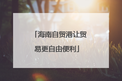海南自贸港让贸易更自由便利