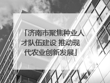 济南市聚焦种业人才队伍建设 推动现代农业创新发展
