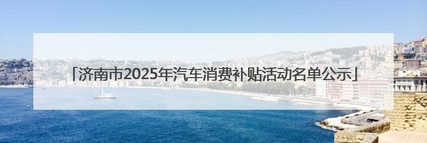 济南市2025年汽车消费补贴活动名单公示
