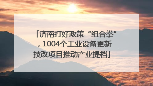济南打好政策“组合拳”，1004个工业设备更新技改项目推动产业提档