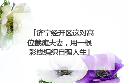 济宁经开区这对高位截瘫夫妻，用一根彩线编织自强人生