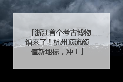 浙江首个考古博物馆来了！杭州顶流颜值新地标，冲！