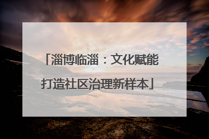 淄博临淄：文化赋能 打造社区治理新样本