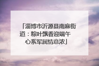 淄博市沂源县南麻街道：粽叶飘香迎端午 心系军属情意浓